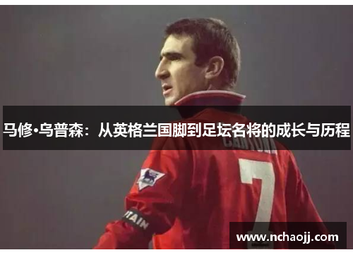 马修·乌普森:从英格兰国脚到足坛名将的成长与历程