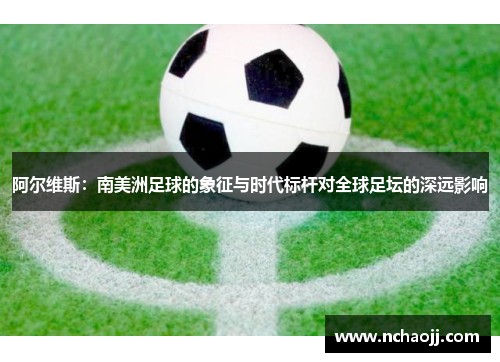 阿尔维斯：南美洲足球的象征与时代标杆对全球足坛的深远影响