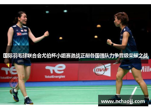 国际羽毛球联合会尤伯杯小组赛激战正酣各国强队力争晋级荣耀之战