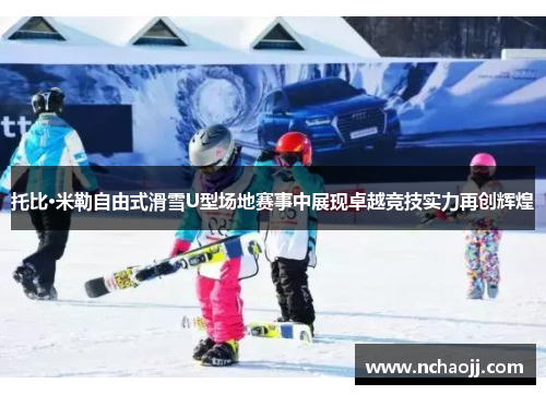 托比·米勒自由式滑雪U型场地赛事中展现卓越竞技实力再创辉煌