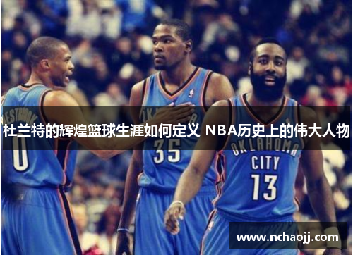 杜兰特的辉煌篮球生涯如何定义 NBA历史上的伟大人物