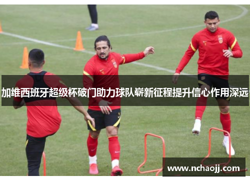 加维西班牙超级杯破门助力球队崭新征程提升信心作用深远