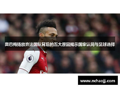 奥巴梅扬放弃法国队背后的五大原因揭示国家认同与足球选择 奥巴梅扬放弃法国队背后的五大原因揭示国家认同与足球选择