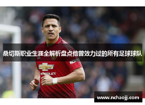 桑切斯职业生涯全解析盘点他曾效力过的所有足球球队